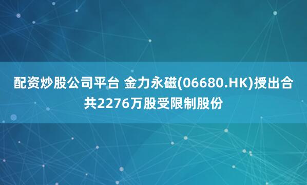 配资炒股公司平台 金力永磁(06680.HK)授出合共2276万股受限制股份