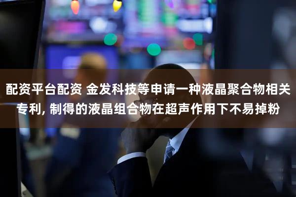 配资平台配资 金发科技等申请一种液晶聚合物相关专利, 制得的液晶组合物在超声作用下不易掉粉