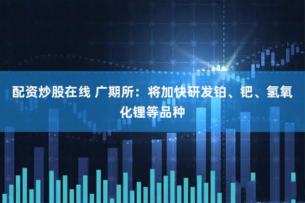配资炒股在线 广期所：将加快研发铂、钯、氢氧化锂等品种
