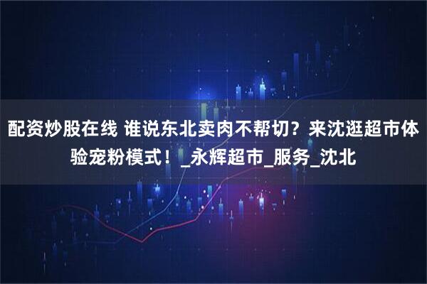 配资炒股在线 谁说东北卖肉不帮切？来沈逛超市体验宠粉模式！_永辉超市_服务_沈北