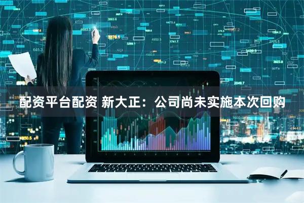 配资平台配资 新大正：公司尚未实施本次回购