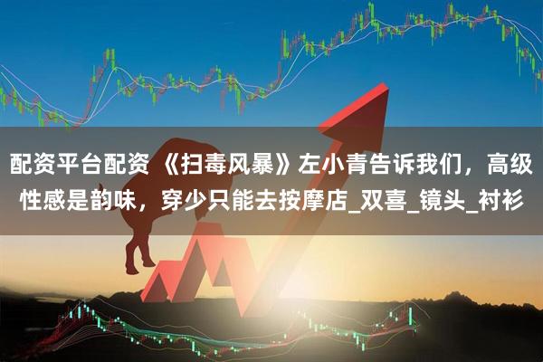 配资平台配资 《扫毒风暴》左小青告诉我们，高级性感是韵味，穿少只能去按摩店_双喜_镜头_衬衫