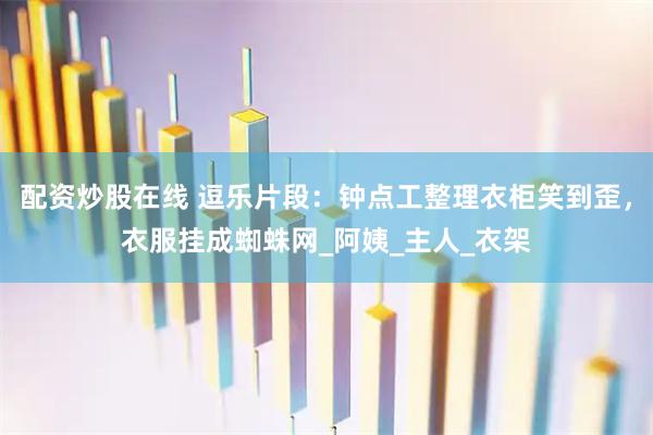 配资炒股在线 逗乐片段：钟点工整理衣柜笑到歪，衣服挂成蜘蛛网_阿姨_主人_衣架