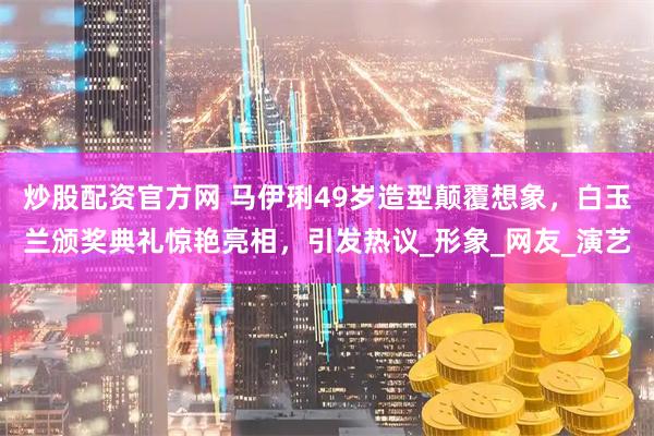 炒股配资官方网 马伊琍49岁造型颠覆想象，白玉兰颁奖典礼惊艳亮相，引发热议_形象_网友_演艺