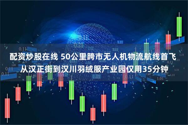 配资炒股在线 50公里跨市无人机物流航线首飞 从汉正街到汉川羽绒服产业园仅用35分钟