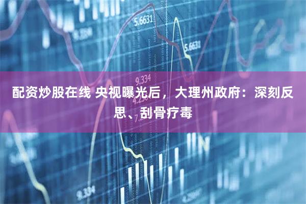 配资炒股在线 央视曝光后，大理州政府：深刻反思、刮骨疗毒