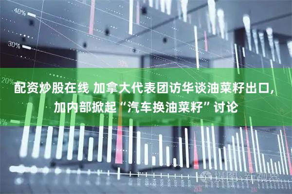 配资炒股在线 加拿大代表团访华谈油菜籽出口, 加内部掀起“汽车换油菜籽”讨论