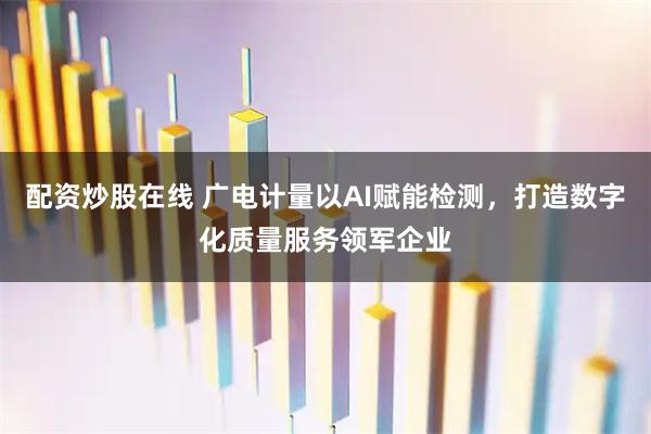 配资炒股在线 广电计量以AI赋能检测，打造数字化质量服务领军企业