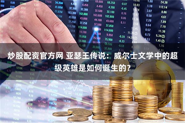 炒股配资官方网 亚瑟王传说：威尔士文学中的超级英雄是如何诞生的？