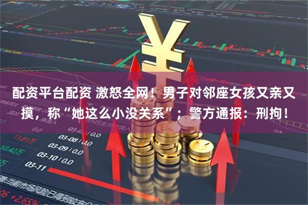 配资平台配资 激怒全网！男子对邻座女孩又亲又摸，称“她这么小没关系”；警方通报：刑拘！