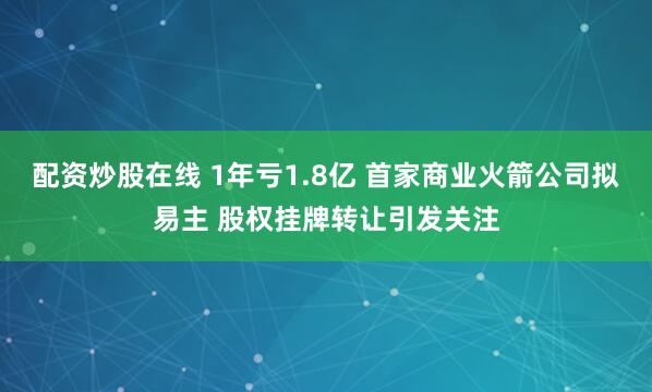 配资炒股在线 1年亏1.8亿 首家商业火箭公司拟易主 股权挂牌转让引发关注