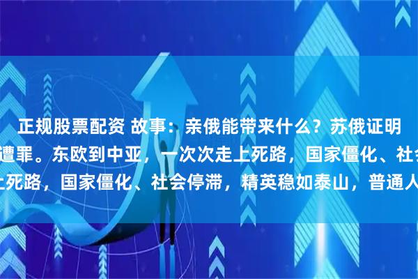 正规股票配资 故事：亲俄能带来什么？苏俄证明：倒向莫斯科的，底层遭罪。东欧到中亚，一次次走上死路，国家僵化、社会停滞，精英稳如泰山，普通人呢？