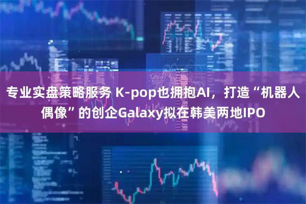 专业实盘策略服务 K-pop也拥抱AI，打造“机器人偶像”的创企Galaxy拟在韩美两地IPO