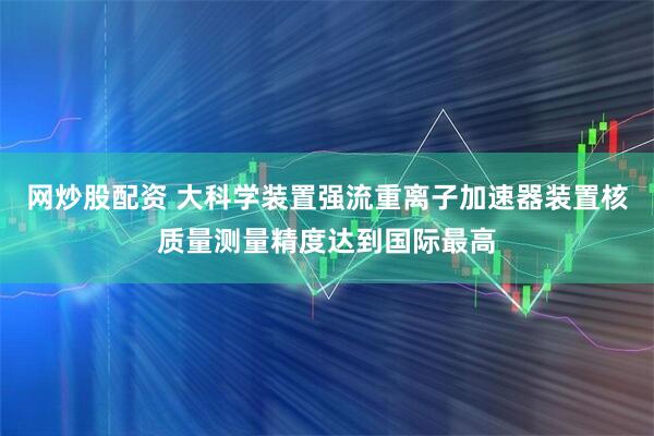 网炒股配资 大科学装置强流重离子加速器装置核质量测量精度达到国际最高