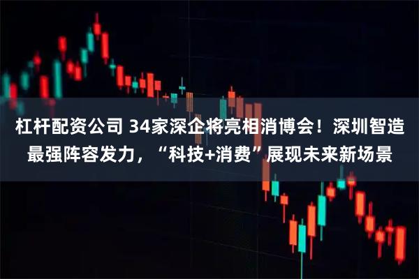 杠杆配资公司 34家深企将亮相消博会！深圳智造最强阵容发力，“科技+消费”展现未来新场景