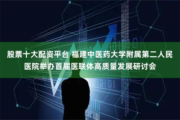 股票十大配资平台 福建中医药大学附属第二人民医院举办首届医联体高质量发展研讨会