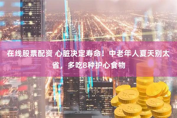 在线股票配资 心脏决定寿命！中老年人夏天别太省，多吃8种护心食物