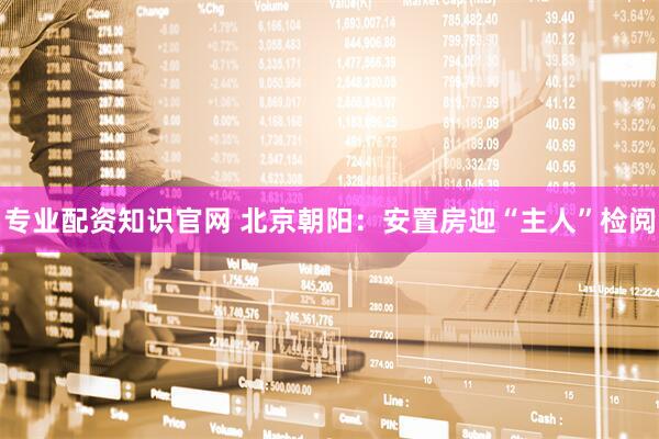 专业配资知识官网 北京朝阳：安置房迎“主人”检阅