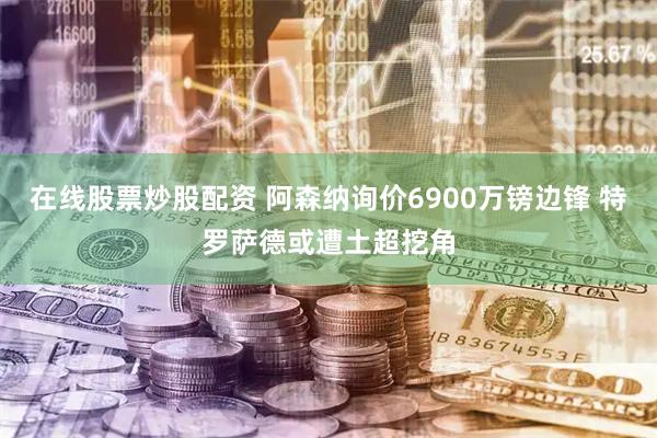 在线股票炒股配资 阿森纳询价6900万镑边锋 特罗萨德或遭土超挖角