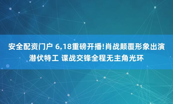 安全配资门户 6.18重磅开播!肖战颠覆形象出演潜伏特工 谍战交锋全程无主角光环